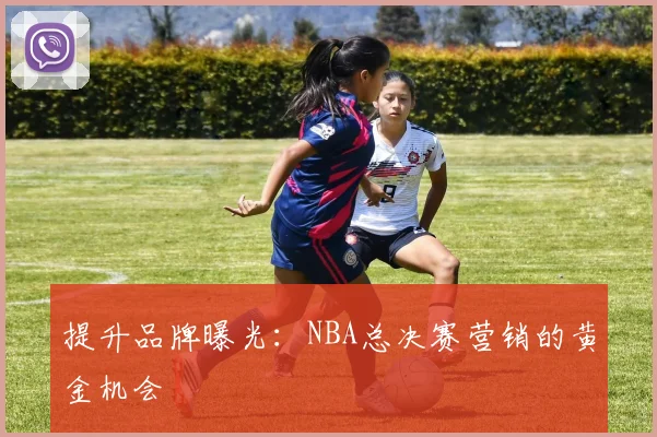 提升品牌曝光：NBA总决赛营销的黄金机会