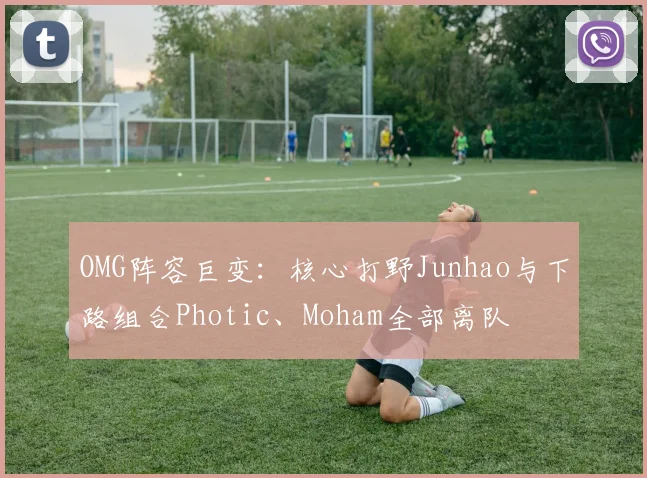 OMG阵容巨变：核心打野Junhao与下路组合Photic、Moham全部离队