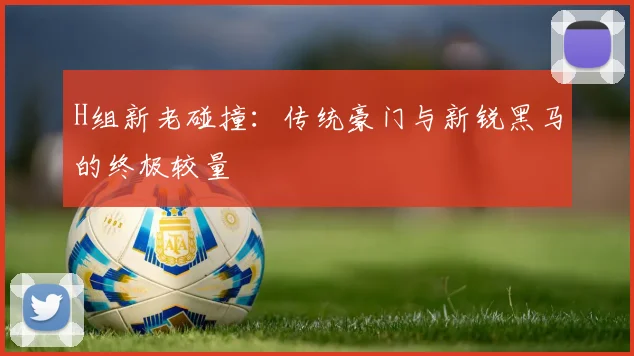 H组新老碰撞：传统豪门与新锐黑马的终极较量
