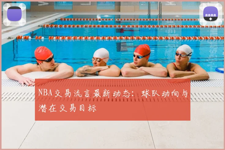 NBA交易流言最新动态：球队动向与潜在交易目标