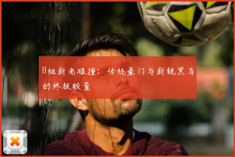 H组新老碰撞：传统豪门与新锐黑马的终极较量