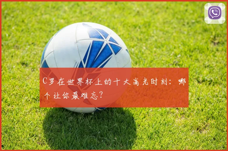C罗在世界杯上的十大高光时刻：哪个让你最难忘？