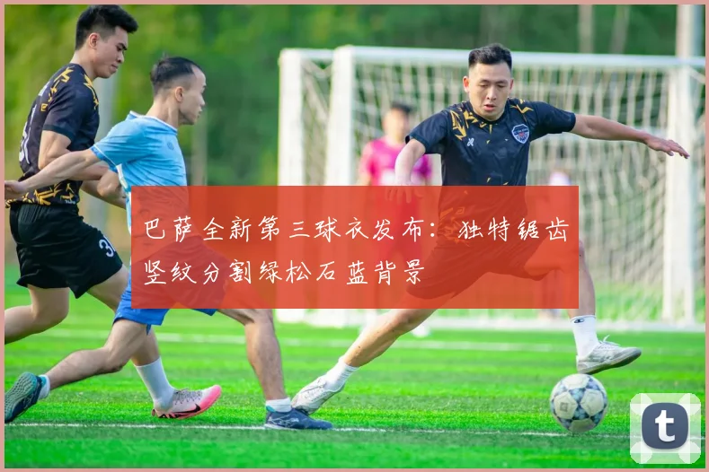 巴萨全新第三球衣发布：独特锯齿竖纹分割绿松石蓝背景