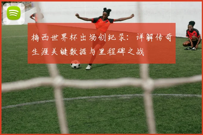 梅西世界杯出场创纪录：详解传奇生涯关键数据与里程碑之战