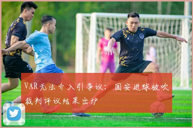 VAR无法介入引争议：国安进球被吹裁判评议结果出炉